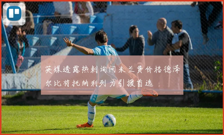 英媒透露热刺询问米兰费价格德泽尔比将托纳利列为引援首选