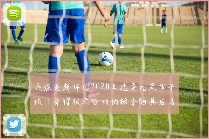 美媒重新评估2020年选秀结果华子依旧夺得状元哈利伯顿紧随其后马克西位列探花