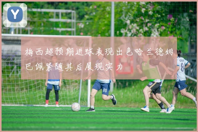 梅西超预期进球表现出色哈兰德姆巴佩紧随其后展现实力