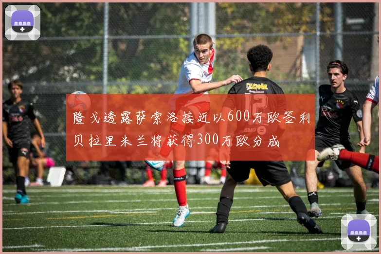 隆戈透露萨索洛接近以600万欧签利贝拉里米兰将获得300万欧分成