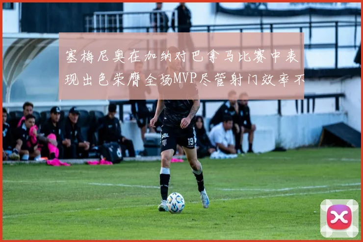 塞梅尼奥在加纳对巴拿马比赛中表现出色荣膺全场MVP尽管射门效率不佳