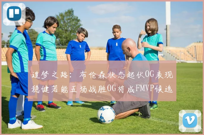 追梦之路：布伦森状态起伏OG表现稳健若能五场战胜OG将成FMVP候选