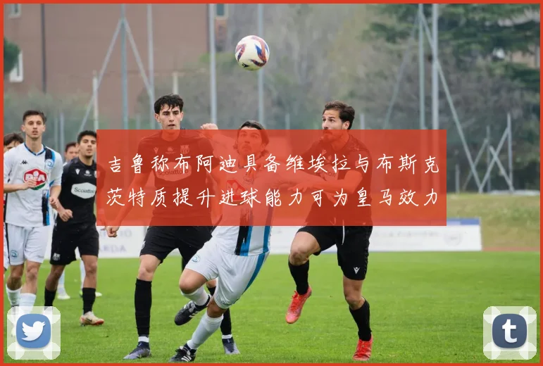 吉鲁称布阿迪具备维埃拉与布斯克茨特质提升进球能力可为皇马效力