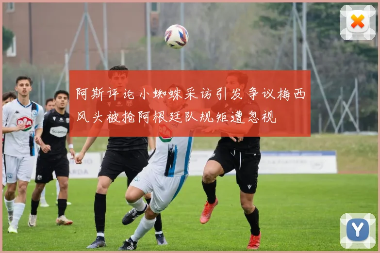 阿斯评论小蜘蛛采访引发争议梅西风头被抢阿根廷队规矩遭忽视