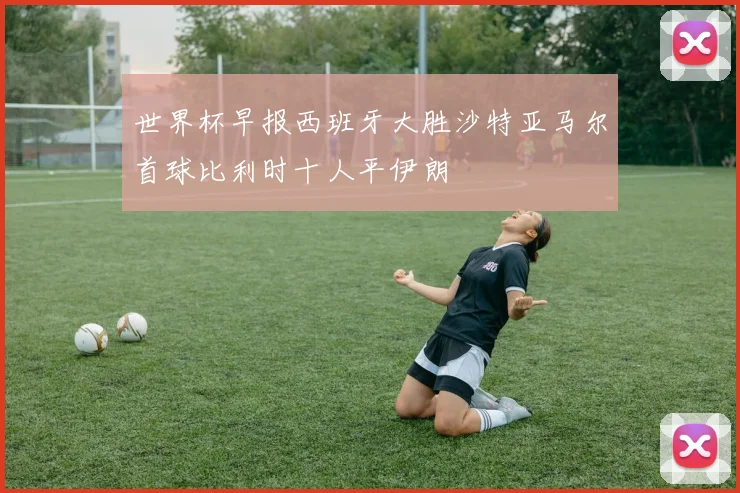 世界杯早报西班牙大胜沙特亚马尔首球比利时十人平伊朗