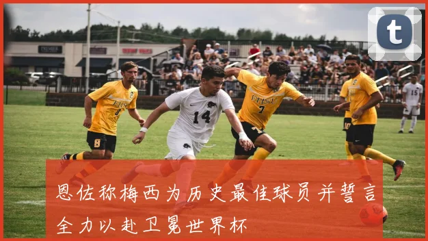 恩佐称梅西为历史最佳球员并誓言全力以赴卫冕世界杯