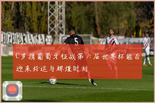 C罗携葡萄牙征战第六届世界杯能否迎来好运与辉煌时刻