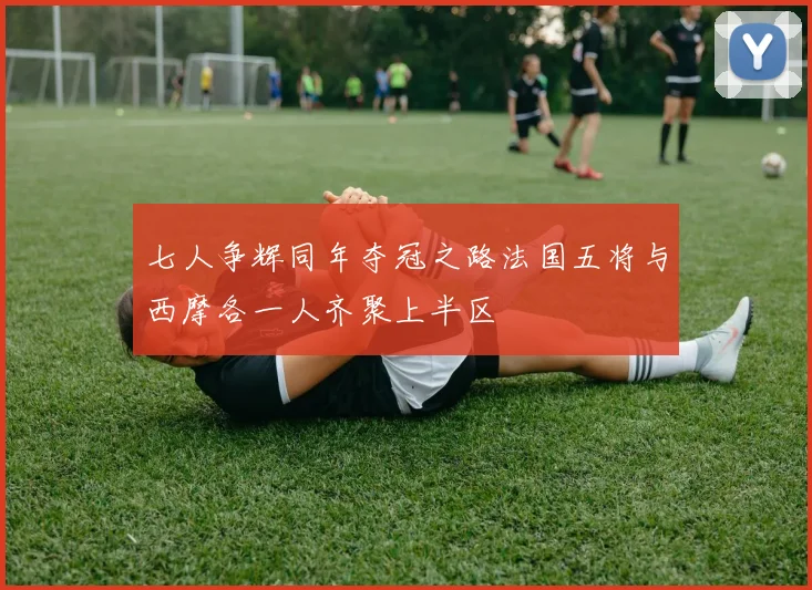 七人争辉同年夺冠之路法国五将与西摩各一人齐聚上半区