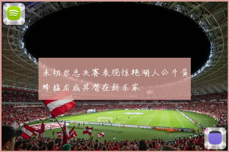 米切尔总决赛表现惊艳湖人公牛黄蜂猛龙成其潜在新东家