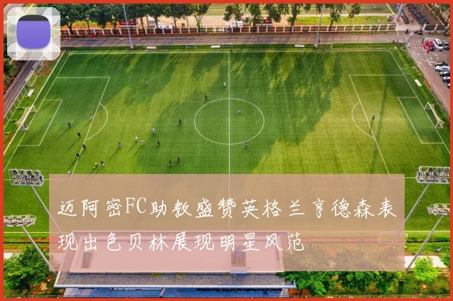 迈阿密FC助教盛赞英格兰亨德森表现出色贝林展现明星风范
