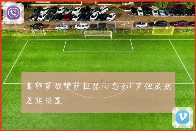 基耶萨称赞萨拉赫心态如C罗但成就差距明显