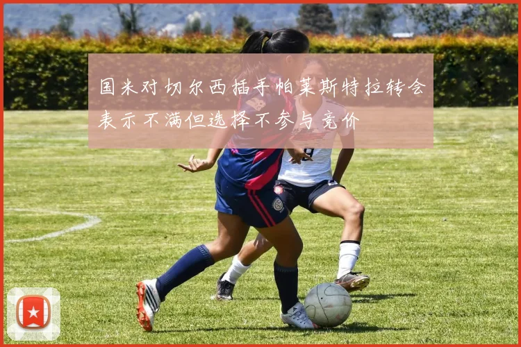 国米对切尔西插手帕莱斯特拉转会表示不满但选择不参与竞价