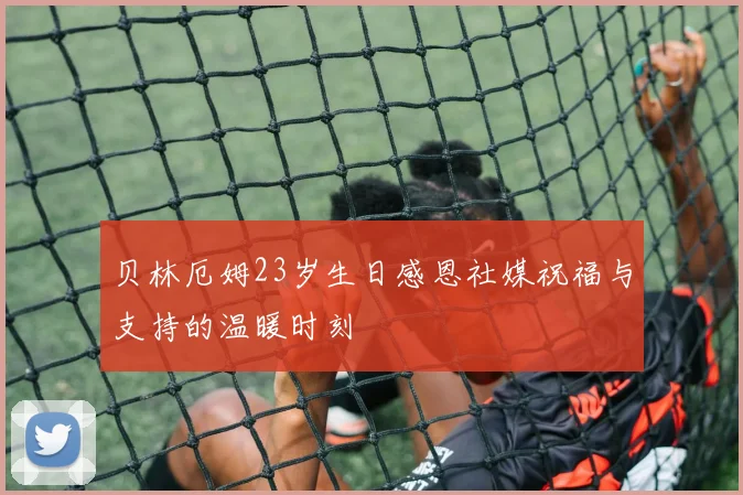 贝林厄姆23岁生日感恩社媒祝福与支持的温暖时刻